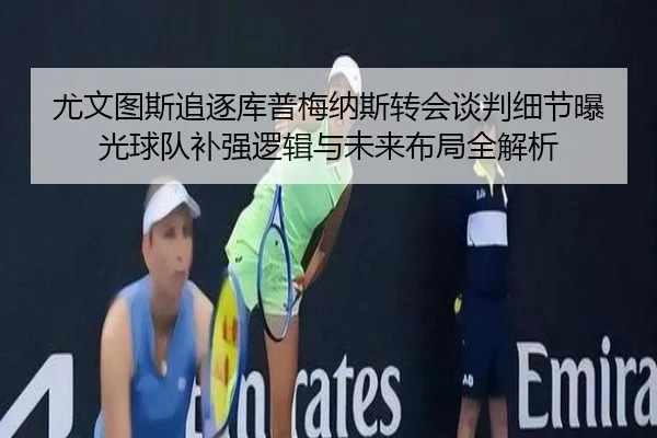 尤文图斯追逐库普梅纳斯转会谈判细节曝光球队补强逻辑与未来布局全解析